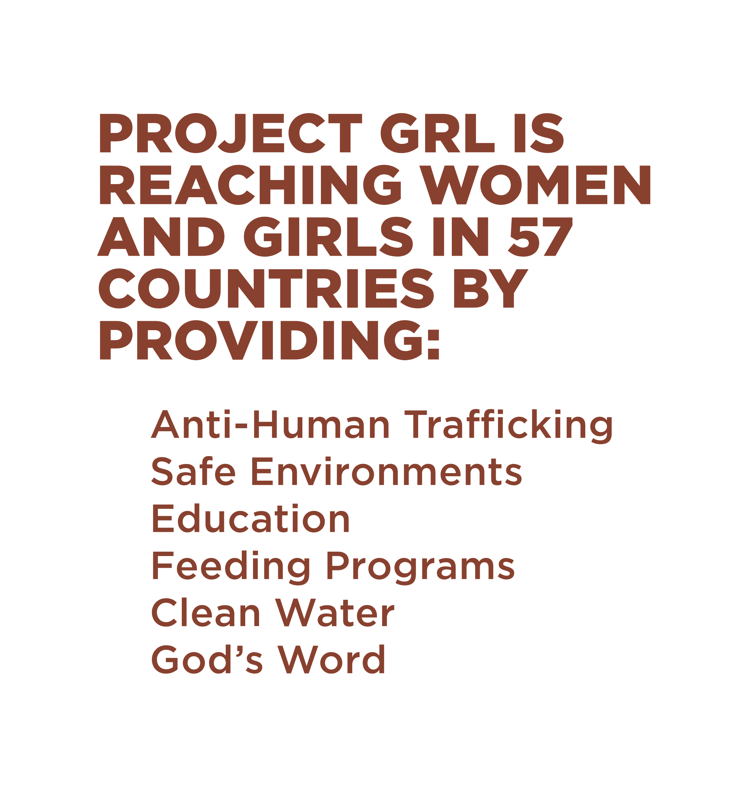 Project GRL is reaching women and girls in 57 countries by providing: Anti-Human Trafficking, Safe Environments, Education, Feeding Programs, Clean Water, God's Word